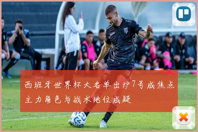 西班牙世界杯大名单出炉7号成焦点主力角色与战术地位成疑