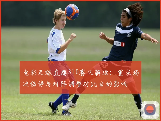 竞彩足球直播310赛况解读:重点场次伤停与对阵调整对比分的影响