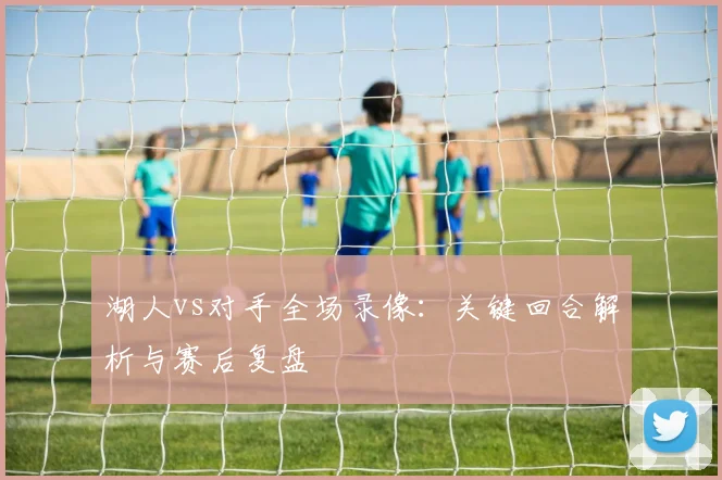 湖人vs对手全场录像：关键回合解析与赛后复盘